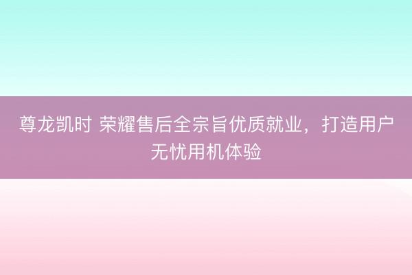 尊龙凯时 荣耀售后全宗旨优质就业，<a href=