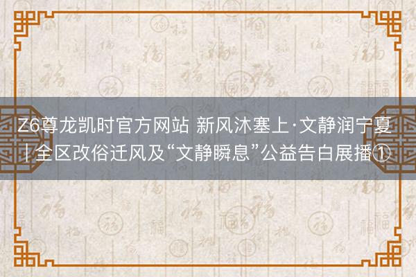 Z6尊龙凯时官方网站 新风沐塞上·文静润宁夏 | 全区改俗迁风及“文静瞬息”公益告白展播①