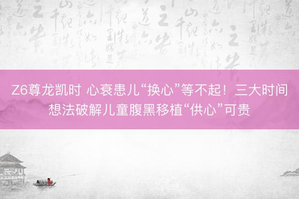 Z6尊龙凯时 心衰患儿“换心”等不起！三大时间想法破解儿童腹黑移植“供心”可贵