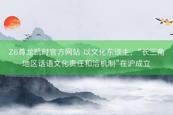 Z6尊龙凯时官方网站 以文化东谈主，“长三角地区话语文化责任和洽机制”在沪成立