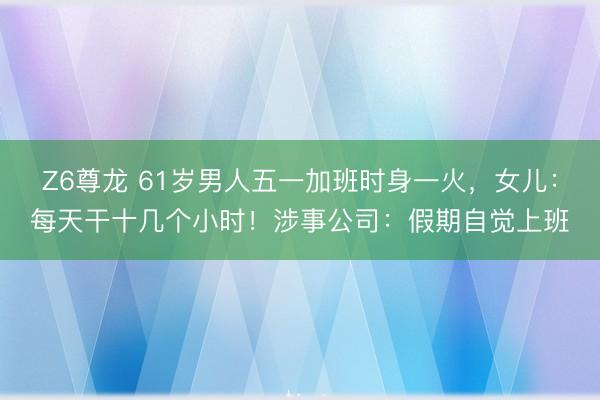 Z6尊龙 61岁男人五一加班时身一火，女儿：每天干十几个小时！涉事公司：假期自觉上班