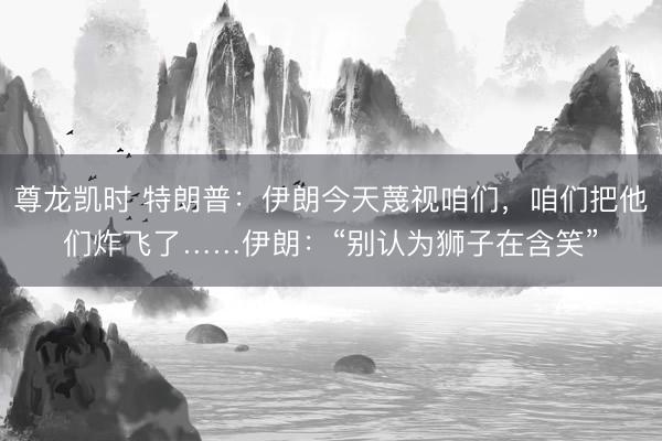 尊龙凯时 特朗普：伊朗今天蔑视咱们，咱们把他们炸飞了……伊朗：“别认为狮子在含笑”