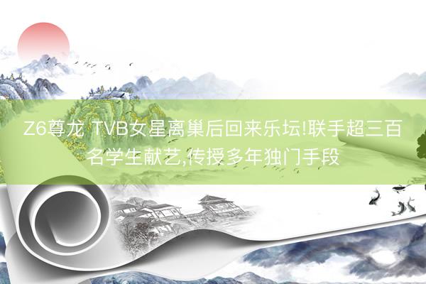 Z6尊龙 TVB女星离巢后回来乐坛!联手超三百名学生献艺,传授多年独门手段
