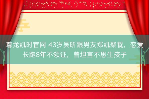 尊龙凯时官网 43岁吴昕跟男友郑凯聚餐，恋爱长跑8年不领证，曾坦言不思生孩子
