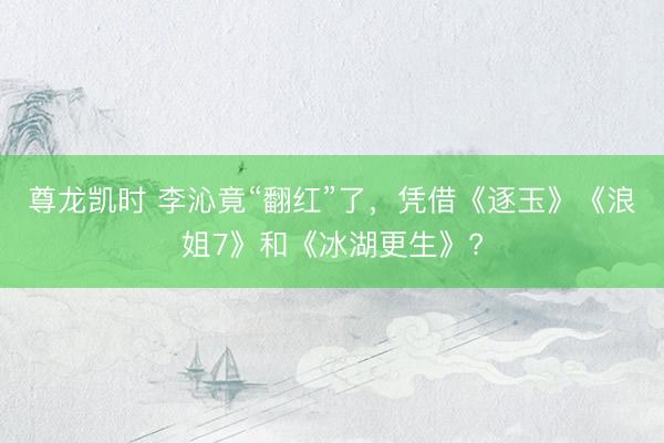 尊龙凯时 李沁竟“翻红”了，凭借《逐玉》《浪姐7》和《冰湖更生》?