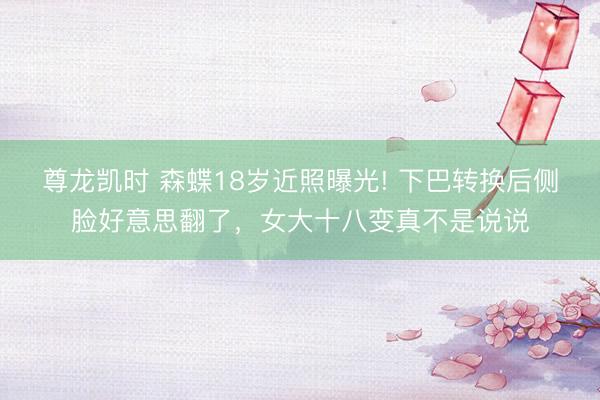 尊龙凯时 森蝶18岁近照曝光! 下巴转换后侧脸好意思翻了，女大十八变真不是说说