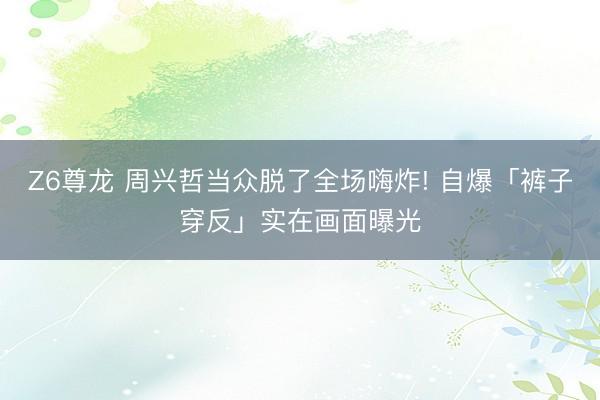 Z6尊龙 周兴哲当众脱了全场嗨炸! 自爆「裤子穿反」实在画面曝光